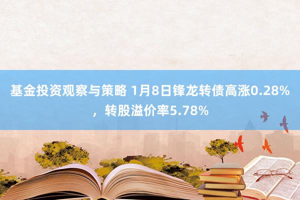 基金投资观察与策略 1月8日锋龙转债高涨0.28%，转股溢价率5.78%