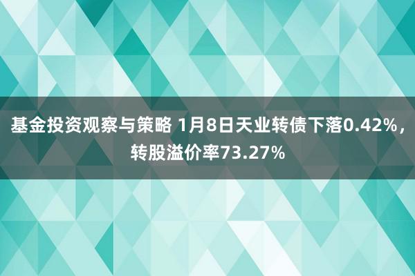 基金投资观察与策略 1月8日天业转债下落0.42%，转股溢价率73.27%