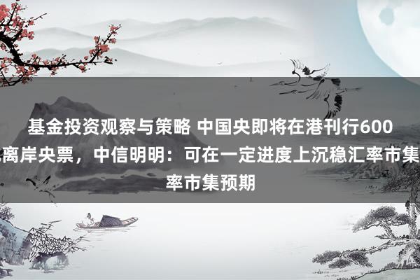 基金投资观察与策略 中国央即将在港刊行600亿元离岸央票，中信明明：可在一定进度上沉稳汇率市集预期