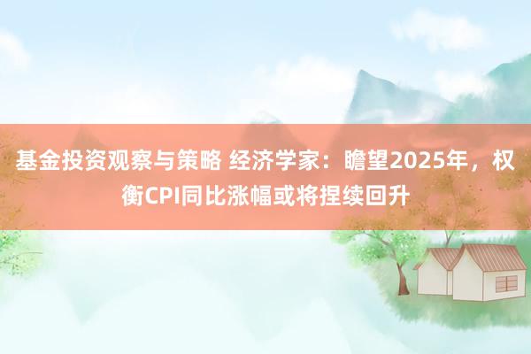 基金投资观察与策略 经济学家：瞻望2025年，权衡CPI同比涨幅或将捏续回升