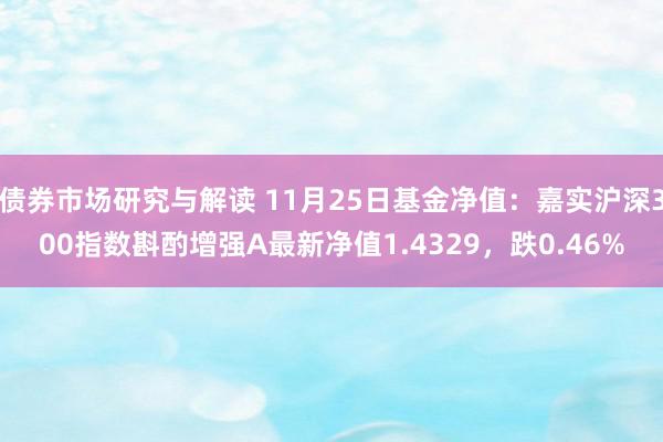 债券市场研究与解读 11月25日基金净值：嘉实沪深300指数斟酌增强A最新净值1.4329，跌0.46%