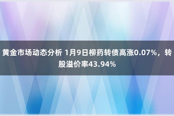 黄金市场动态分析 1月9日柳药转债高涨0.07%，转股溢价率43.94%