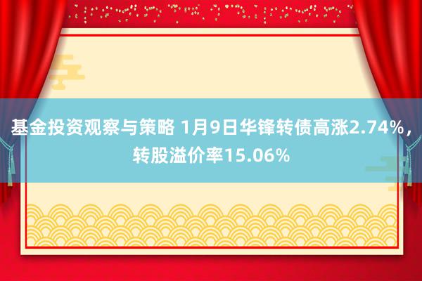 基金投资观察与策略 1月9日华锋转债高涨2.74%，转股溢价率15.06%