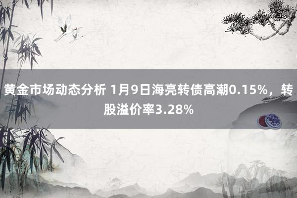 黄金市场动态分析 1月9日海亮转债高潮0.15%，转股溢价率3.28%