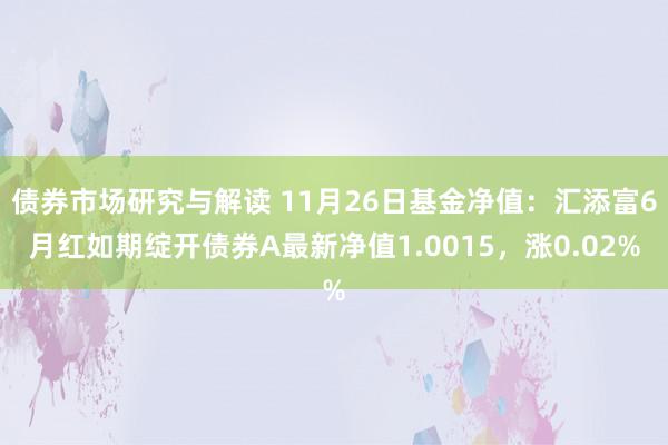 债券市场研究与解读 11月26日基金净值：汇添富6月红如期绽开债券A最新净值1.0015，涨0.02%