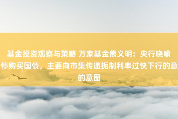 基金投资观察与策略 万家基金熊义明：央行晓喻暂停购买国债，主要向市集传递扼制利率过快下行的意图