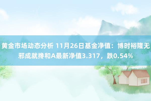 黄金市场动态分析 11月26日基金净值：博时裕隆无邪成就搀和A最新净值3.317，跌0.54%