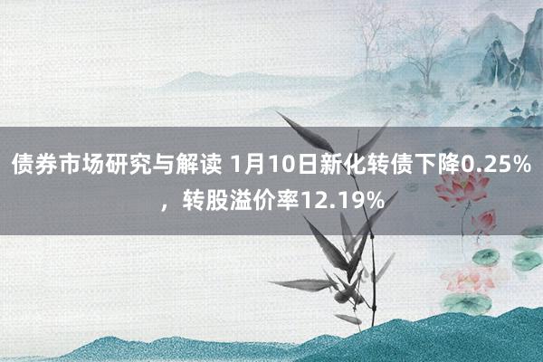 债券市场研究与解读 1月10日新化转债下降0.25%，转股溢价率12.19%