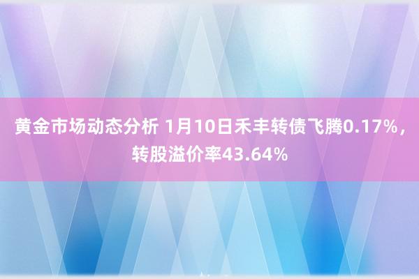 黄金市场动态分析 1月10日禾丰转债飞腾0.17%，转股溢价率43.64%