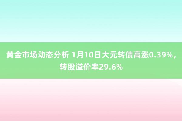 黄金市场动态分析 1月10日大元转债高涨0.39%，转股溢价率29.6%