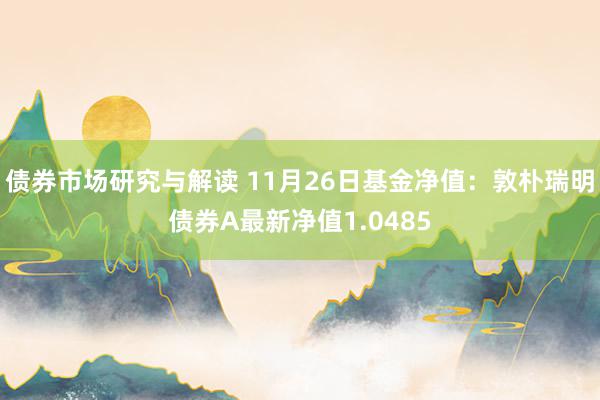 债券市场研究与解读 11月26日基金净值：敦朴瑞明债券A最新净值1.0485